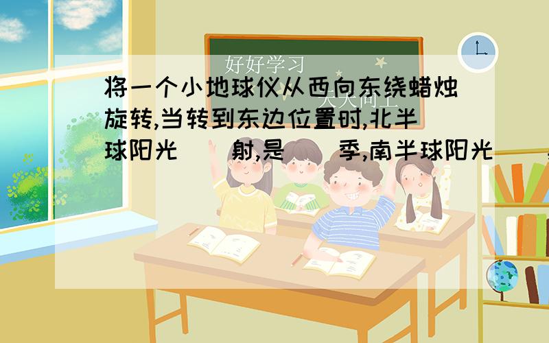 将一个小地球仪从西向东绕蜡烛旋转,当转到东边位置时,北半球阳光()射,是()季,南半球阳光()射,是()季请说明原因,