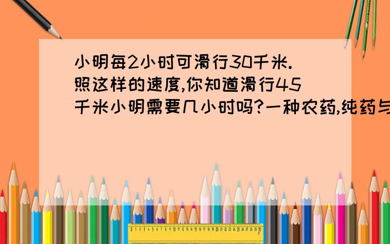 小明每2小时可滑行30千米.照这样的速度,你知道滑行45千米小明需要几小时吗?一种农药,纯药与水的质量比是1:800.（1）20克纯药液要加水多少克?（2）如果加水560千克,那么需要多少千克纯药液?