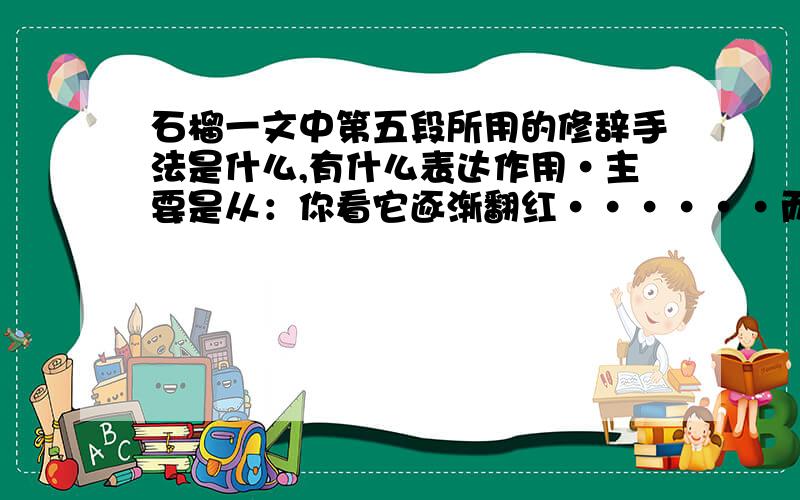 石榴一文中第五段所用的修辞手法是什么,有什么表达作用·主要是从：你看它逐渐翻红······而且还精巧地插上了花.