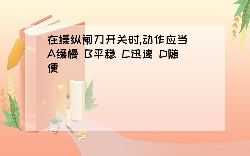 在操纵闸刀开关时,动作应当 A缓慢 B平稳 C迅速 D随便