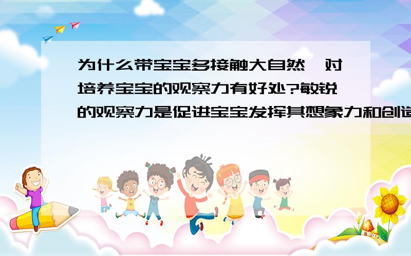 为什么带宝宝多接触大自然,对培养宝宝的观察力有好处?敏锐的观察力是促进宝宝发挥其想象力和创造力的源泉,需要父母着重培养,据说带宝宝多接触大自然,对培养宝宝的观察力有好处.请问