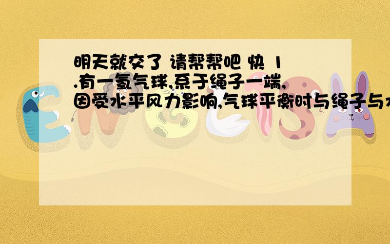 明天就交了 请帮帮吧 快 1.有一氢气球,系于绳子一端,因受水平风力影响,气球平衡时与绳子与水平方向成α角,若测得风对气球的水平作用力是30N,空气对气球的浮力为40N,不计气球重力,则绳子