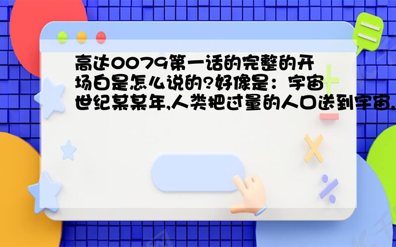 高达0079第一话的完整的开场白是怎么说的?好像是：宇宙世纪某某年,人类把过量的人口送到宇宙,人们在殖民卫星上繁衍,把孩子费用成人,然后.死去,离地球最远的卫星七号自称吉恩公国,对地