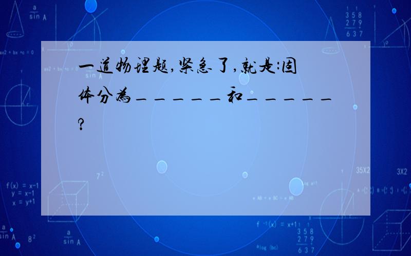 一道物理题,紧急了,就是:固体分为_____和_____?