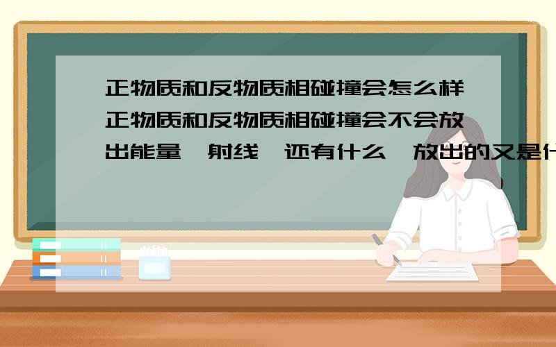 正物质和反物质相碰撞会怎么样正物质和反物质相碰撞会不会放出能量,射线,还有什么,放出的又是什么能量和射线.