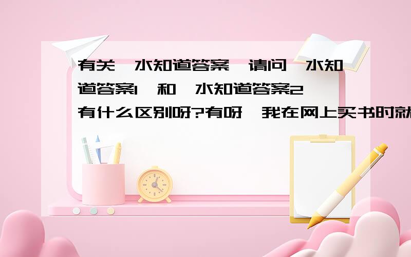 有关《水知道答案》请问《水知道答案1》和《水知道答案2》有什么区别呀?有呀,我在网上买书时就看到了,因为不知道两本有什么关系,才来问的.天呀.有没有个明白人呀?