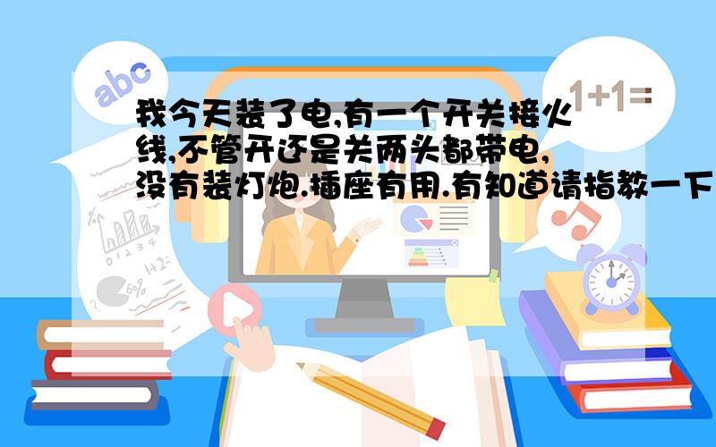 我今天装了电,有一个开关接火线,不管开还是关两头都带电,没有装灯炮.插座有用.有知道请指教一下.插座都是好用的,就是一个开关.