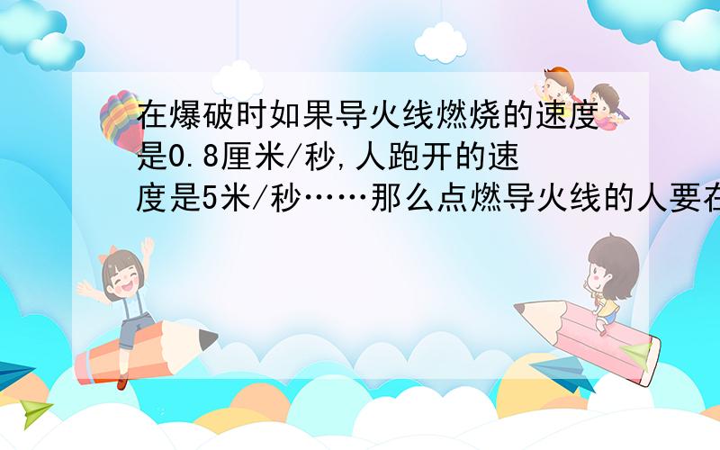 在爆破时如果导火线燃烧的速度是0.8厘米/秒,人跑开的速度是5米/秒……那么点燃导火线的人要在爆破时能跑到100米以外的安全区域,导火线的长度应不小于多少米?注意单位!要用一元一次方法