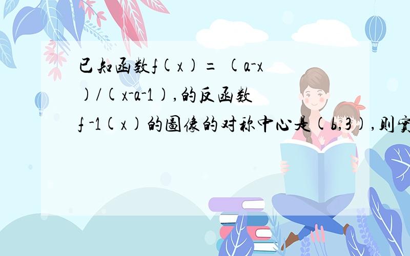 已知函数f(x)= (a-x)/(x-a-1),的反函数f -1(x)的图像的对称中心是(b,3),则实数a+b