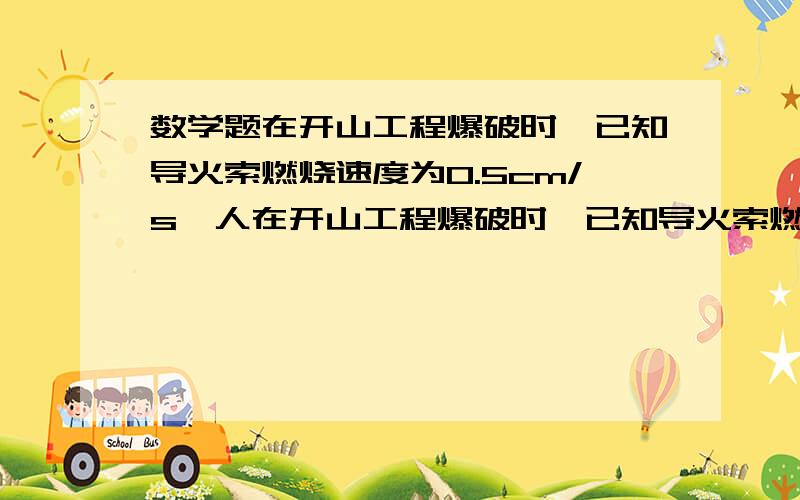 数学题在开山工程爆破时,已知导火索燃烧速度为0.5cm/s,人在开山工程爆破时,已知导火索燃烧速度为0.5cm/s,人跑开的速度是4m/s,为了使放炮的人在爆破时能安全跑到100m以外的安全区,导火索的长