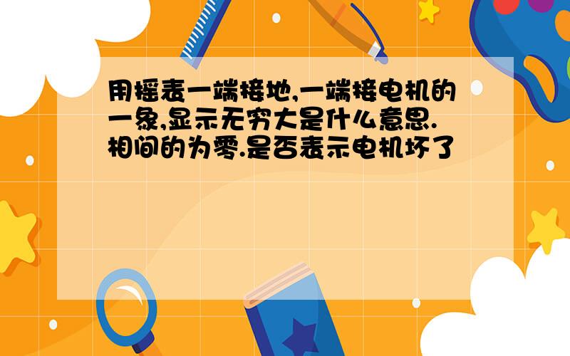 用摇表一端接地,一端接电机的一象,显示无穷大是什么意思.相间的为零.是否表示电机坏了