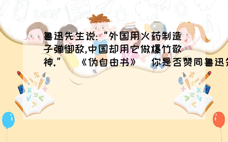 鲁迅先生说:“外国用火药制造子弹御敌,中国却用它做爆竹敬神.”(《伪自由书》)你是否赞同鲁迅先生的说法鲁迅先生说:“外国用火药制造子弹御敌,中国却用它做爆竹敬神.”(《伪自由书》)