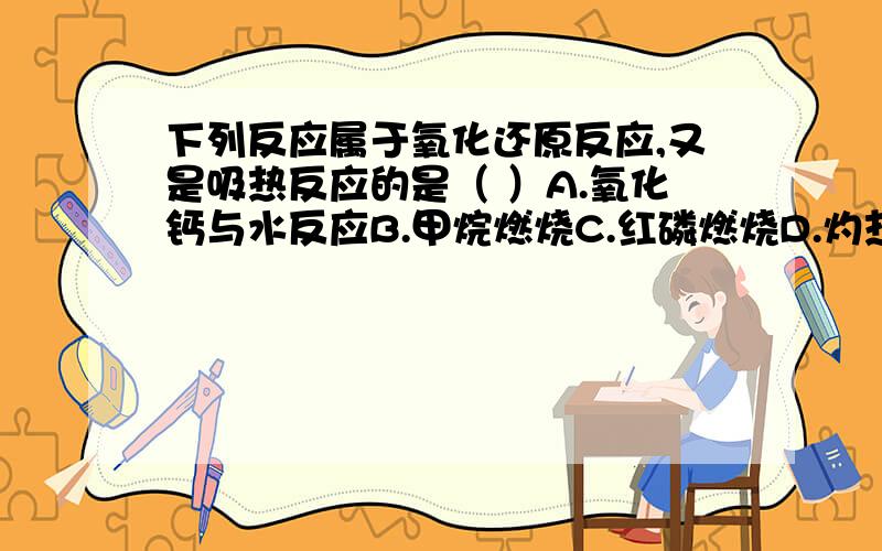 下列反应属于氧化还原反应,又是吸热反应的是（ ）A.氧化钙与水反应B.甲烷燃烧C.红磷燃烧D.灼热的碳与二氧化碳反应