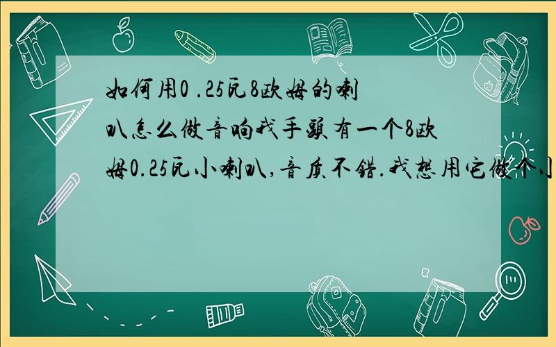 如何用0 .25瓦8欧姆的喇叭怎么做音响我手头有一个8欧姆0.25瓦小喇叭,音质不错.我想用它做个小音响,然后接在mp4上用,可是现在mp4的音频输出功率不够,有谁知道如何驱动这个小喇叭吗?要是你