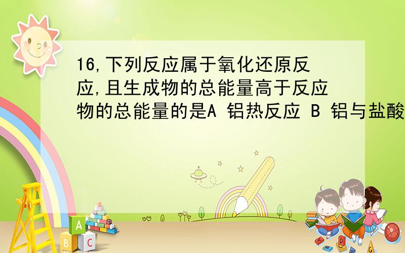 16,下列反应属于氧化还原反应,且生成物的总能量高于反应物的总能量的是A 铝热反应 B 铝与盐酸反应 C Ba(OH)2.8H2O 和 NH4Cl晶体反应D 灼热的炭与CO2反应请给出理由,