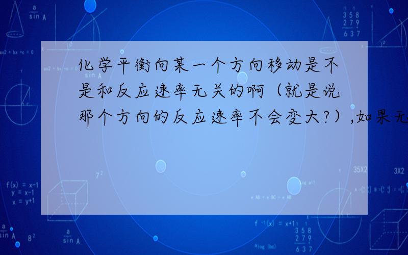 化学平衡向某一个方向移动是不是和反应速率无关的啊（就是说那个方向的反应速率不会变大?）,如果无关的话,那么比如说化学平衡向正反应方向移动,是不是就是指正反应方向的反应的量变