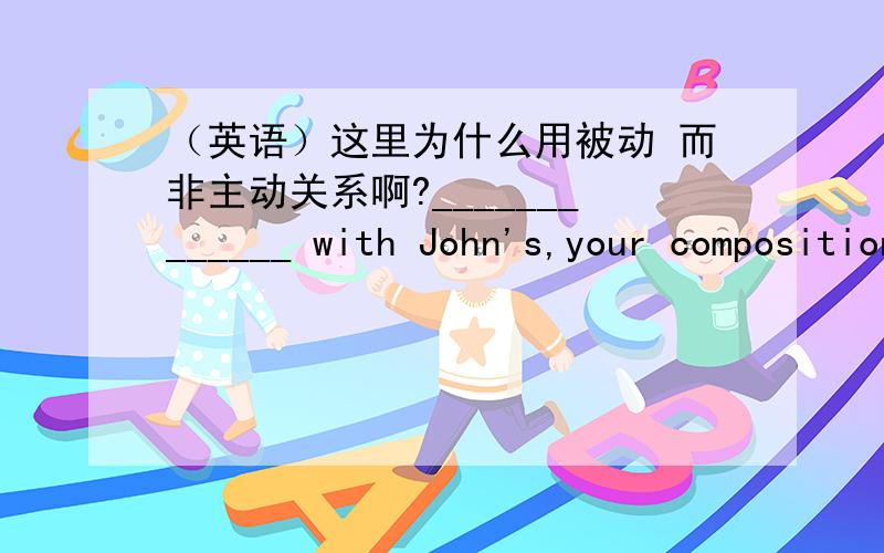 （英语）这里为什么用被动 而非主动关系啊?_____________ with John's,your composition this time is not so good.A.ComparedB.ComparingC.Having comparedD.To compare我选了B.与John对比,不是主动关系吗?为什么这里要用被