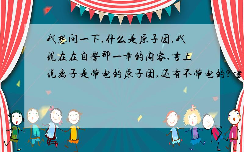 我想问一下,什么是原子团,我现在在自学那一章的内容,书上说离子是带电的原子团,还有不带电的?书上对原子团的解释好象没有,而百度百科里讲的,我觉得帮助不大,原子团是什么,他包括什么?