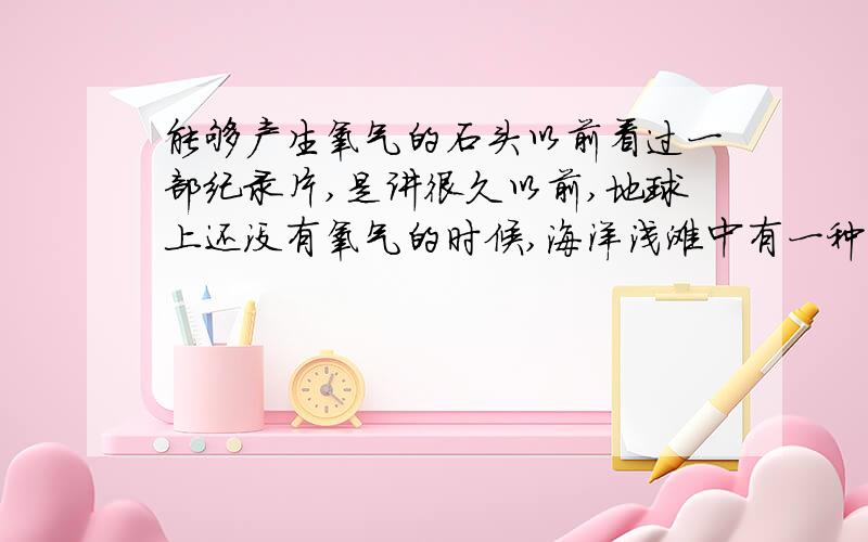 能够产生氧气的石头以前看过一部纪录片,是讲很久以前,地球上还没有氧气的时候,海洋浅滩中有一种石头能够产生氧气,靠它们大气层中才有了氧气.我忘了这种石头叫什么名字了,