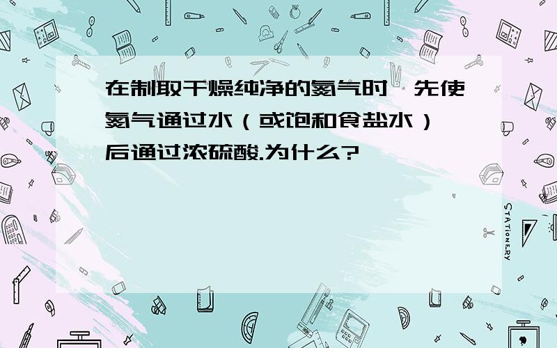 在制取干燥纯净的氮气时,先使氮气通过水（或饱和食盐水）,后通过浓硫酸.为什么?