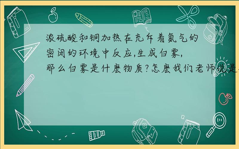 浓硫酸和铜加热在充斥着氮气的密闭的环境中反应,生成白雾,那么白雾是什麽物质?怎麽我们老师说是硫酸酸雾啊…