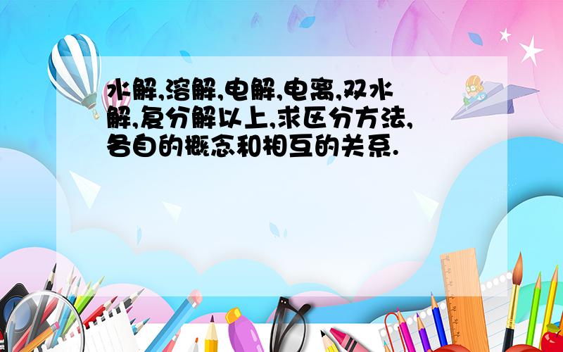 水解,溶解,电解,电离,双水解,复分解以上,求区分方法,各自的概念和相互的关系.