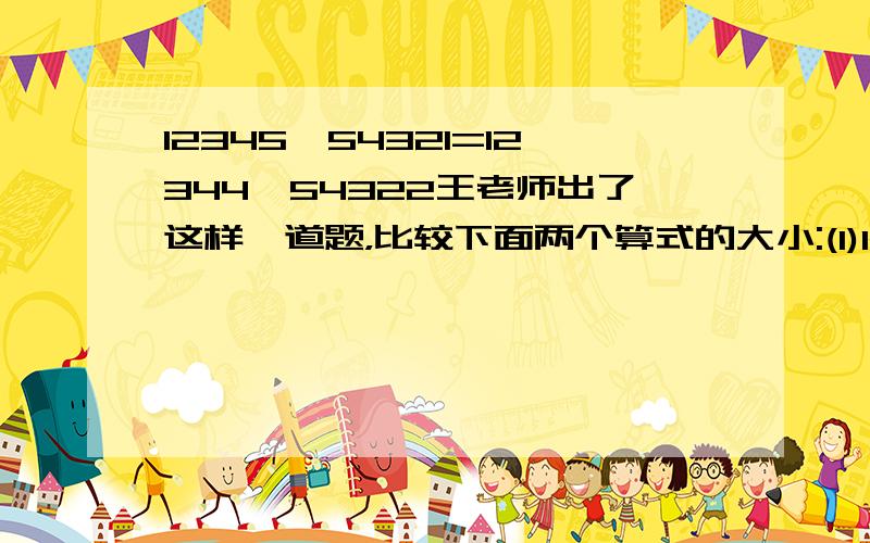 12345*54321=12344*54322王老师出了这样一道题，比较下面两个算式的大小:(1)12345*54321(2)12344*54322教室里一下子炸了锅，有的同学嚷着没有学过这种多位数乘法，有的同学愁眉苦脸，还有的同学在埋