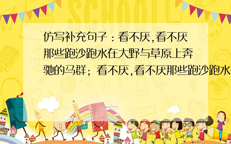 仿写补充句子：看不厌,看不厌那些跑沙跑水在大野与草原上奔驰的马群；看不厌,看不厌那些跑沙跑水在大野与草原上奔驰的马群；看不厌,看不厌那些战风战浪在蓝天中搏击云海的飞鹰和在