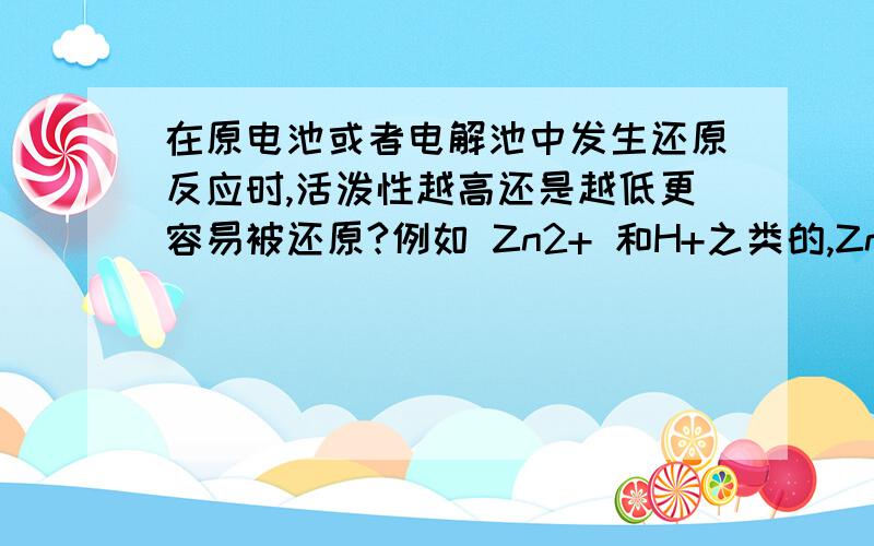 在原电池或者电解池中发生还原反应时,活泼性越高还是越低更容易被还原?例如 Zn2+ 和H+之类的,Zn比H活泼性高,为什么是H被还原?