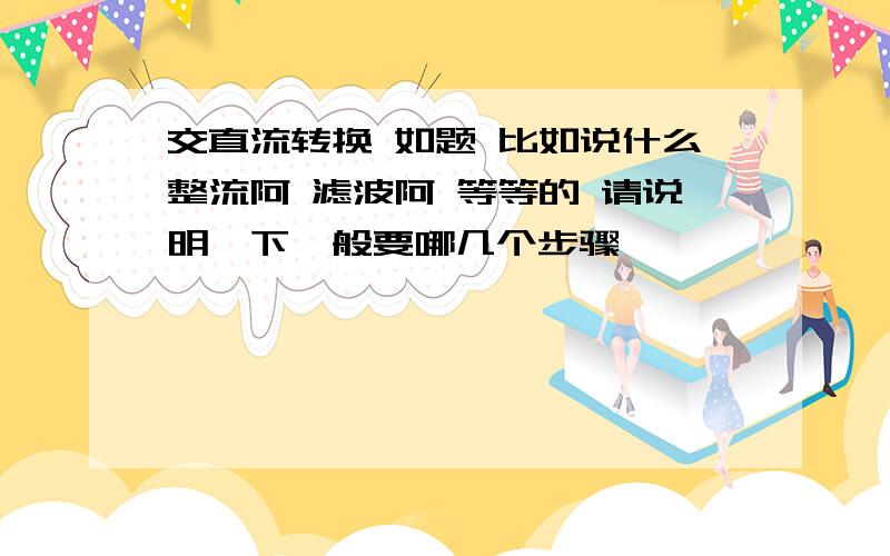 交直流转换 如题 比如说什么整流阿 滤波阿 等等的 请说明一下一般要哪几个步骤