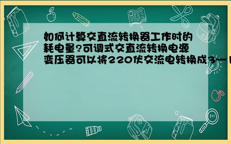 如何计算交直流转换器工作时的耗电量?可调式交直流转换电源变压器可以将220伏交流电转换成3—12伏直流电.请问如何计算变压器在工作时的耗电量?