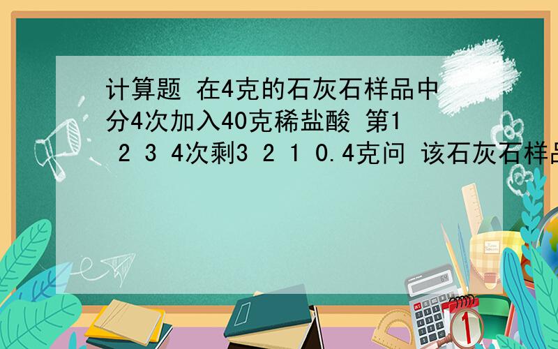 计算题 在4克的石灰石样品中分4次加入40克稀盐酸 第1 2 3 4次剩3 2 1 0.4克问 该石灰石样品的纯度 稀盐酸溶质质量