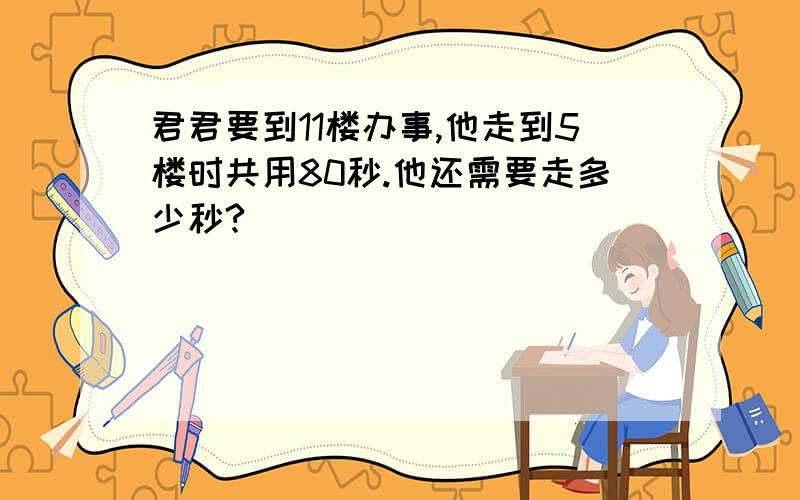 君君要到11楼办事,他走到5楼时共用80秒.他还需要走多少秒?