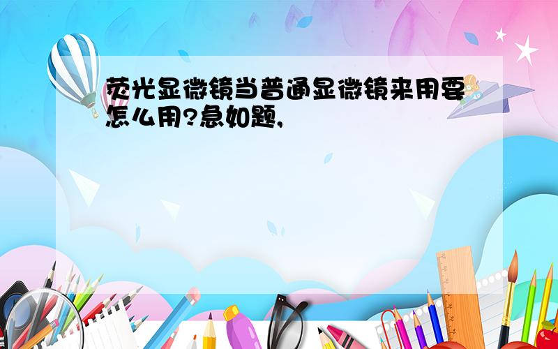 荧光显微镜当普通显微镜来用要怎么用?急如题,