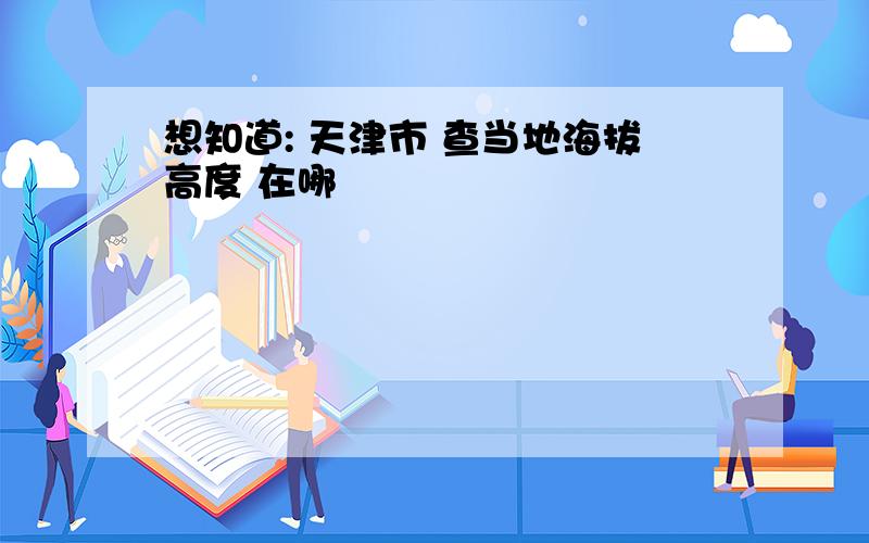 想知道: 天津市 查当地海拔高度 在哪