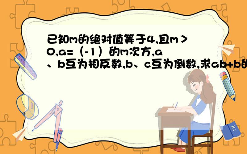 已知m的绝对值等于4,且m＞0,a=（-1）的m次方,a、b互为相反数,b、c互为倒数,求ab+b的m次方-（b-c）的2因为字数太多了，正确的题目是已知m的绝对值等于4，且m＞0，a=（-1）的m次方，a、b互为相反