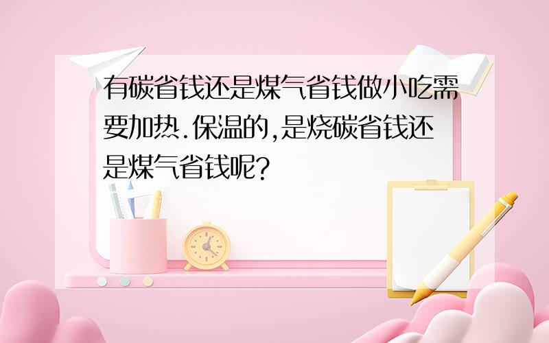 有碳省钱还是煤气省钱做小吃需要加热.保温的,是烧碳省钱还是煤气省钱呢?