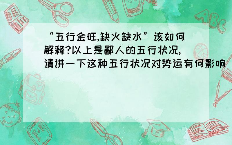 “五行金旺,缺火缺水”该如何解释?以上是鄙人的五行状况,请讲一下这种五行状况对势运有何影响