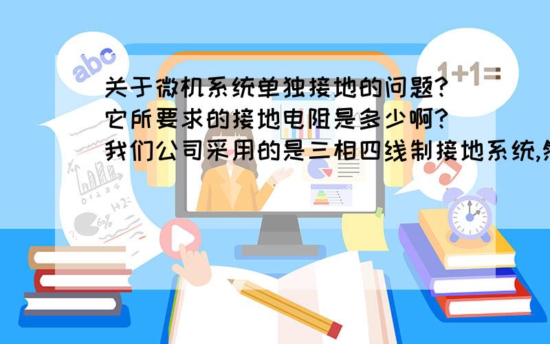 关于微机系统单独接地的问题?它所要求的接地电阻是多少啊?我们公司采用的是三相四线制接地系统,然后我们的厂房也是钢结构的,钢结构与接地线是连在一起的,我们所有的零线都接到这个