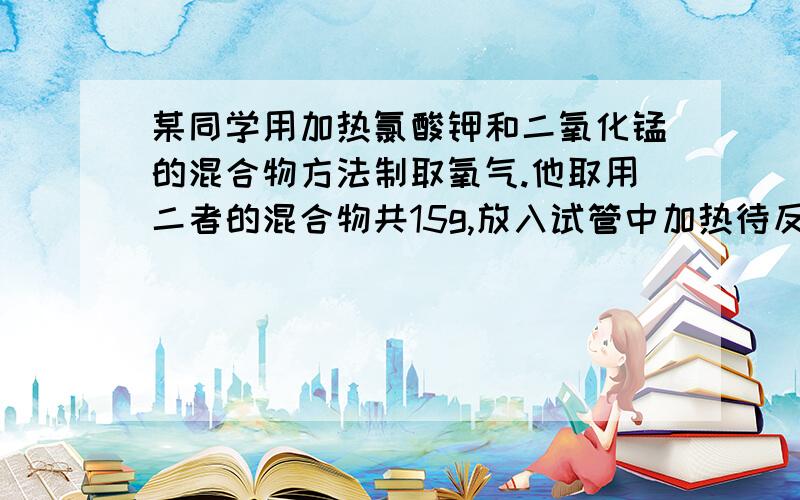 某同学用加热氯酸钾和二氧化锰的混合物方法制取氧气.他取用二者的混合物共15g,放入试管中加热待反映完全后称量剩余物的质量为10.2g,（1)问生成氧气的质量是多少?（2）原来混合物中氯酸