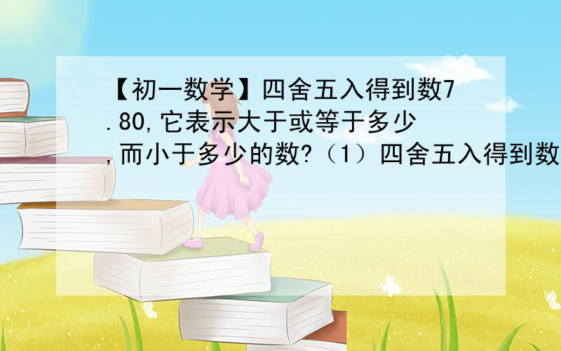 【初一数学】四舍五入得到数7.80,它表示大于或等于多少,而小于多少的数?（1）四舍五入得到数7.80,它表示大于或等于多少,而小于多少的数?（2）一根木棒2.8米,这根木棒的实际长度的范围（