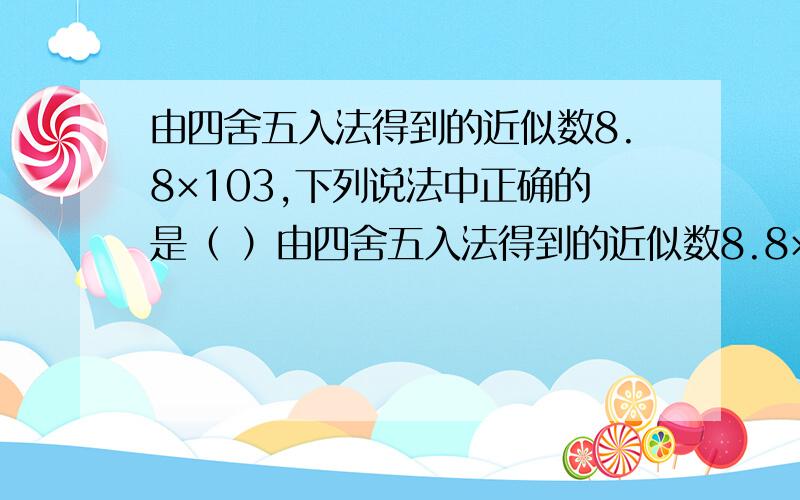 由四舍五入法得到的近似数8.8×103,下列说法中正确的是（ ）由四舍五入法得到的近似数8.8×10 3 ,下列说法中正确的是（ ）． A．精确到十分位,有2个有效数字 B．精确到个位,有2个有效数字 C