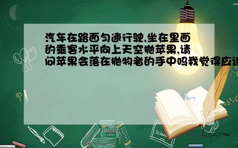 汽车在路面匀速行驶,坐在里面的乘客水平向上天空抛苹果,请问苹果会落在抛物者的手中吗我觉得应该不会,貌似扔在半空时苹果处于静止状态,而人在运动啊!