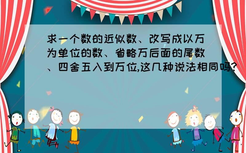 求一个数的近似数、改写成以万为单位的数、省略万后面的尾数、四舍五入到万位,这几种说法相同吗?