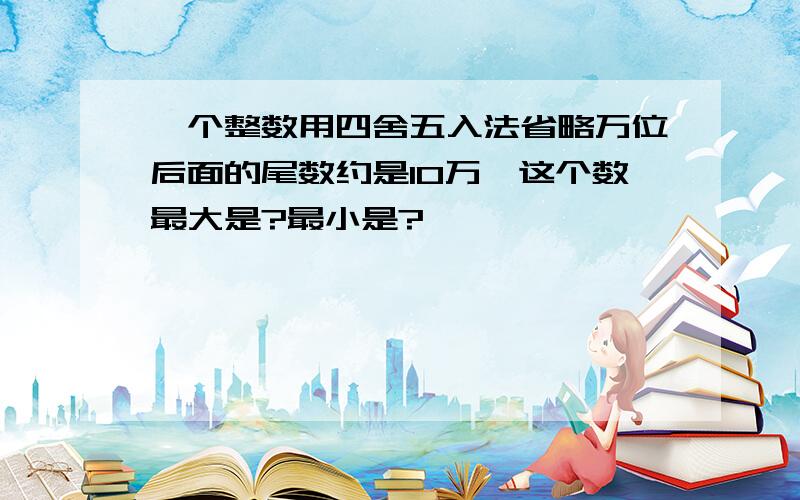 一个整数用四舍五入法省略万位后面的尾数约是10万,这个数最大是?最小是?