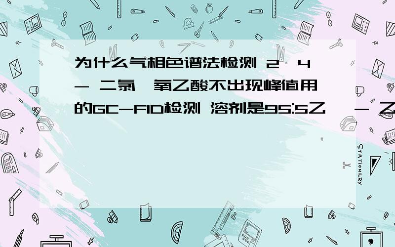 为什么气相色谱法检测 2,4- 二氯苯氧乙酸不出现峰值用的GC-FID检测 溶剂是95:5乙腈 - 乙醇只有两个溶剂的峰值 浓度为5ml 2,4- 二氯苯氧乙酸 以95：5 乙腈- 乙醇在250ml容量瓶中稀释