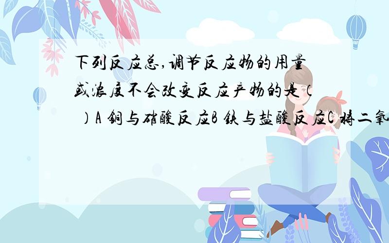 下列反应总,调节反应物的用量或浓度不会改变反应产物的是（ ）A 铜与硝酸反应B 铁与盐酸反应C 将二氧化硫通入澄清石灰水中D 向硫酸中加入锌