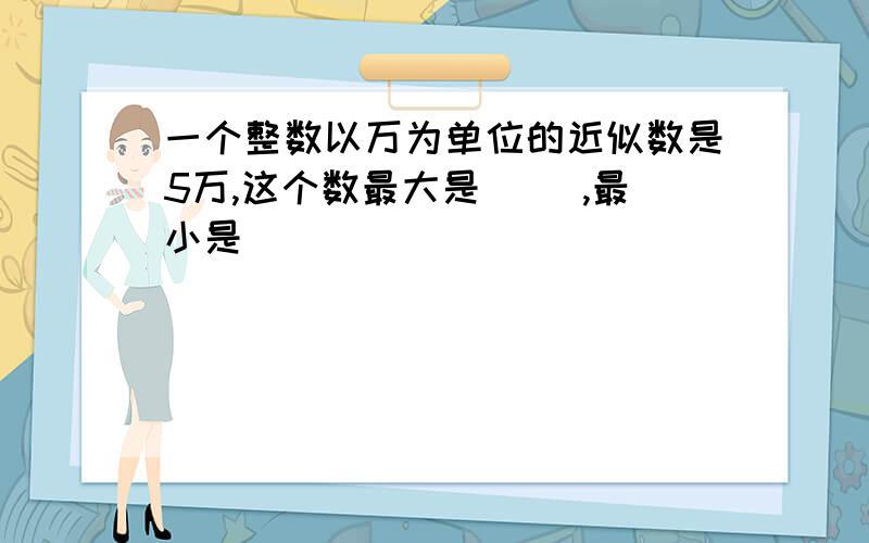 一个整数以万为单位的近似数是5万,这个数最大是( ),最小是（ ）