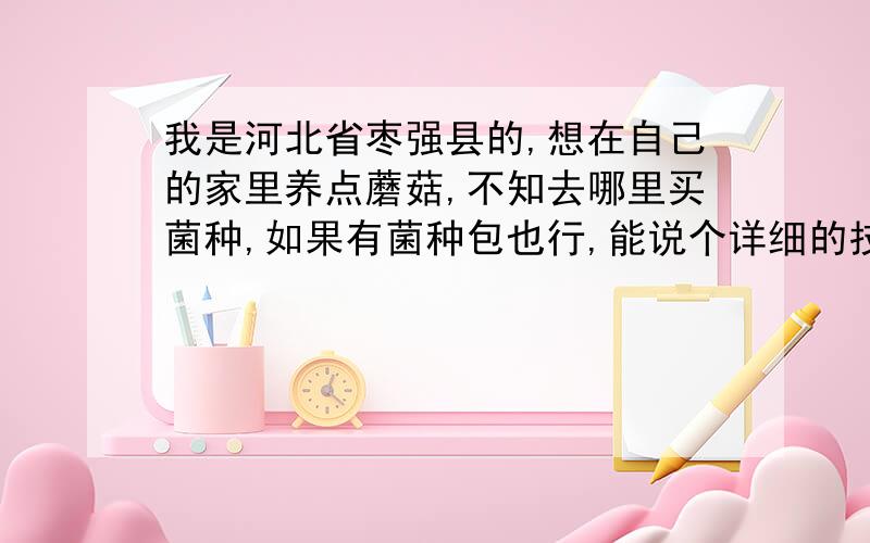 我是河北省枣强县的,想在自己的家里养点蘑菇,不知去哪里买菌种,如果有菌种包也行,能说个详细的技术细节最