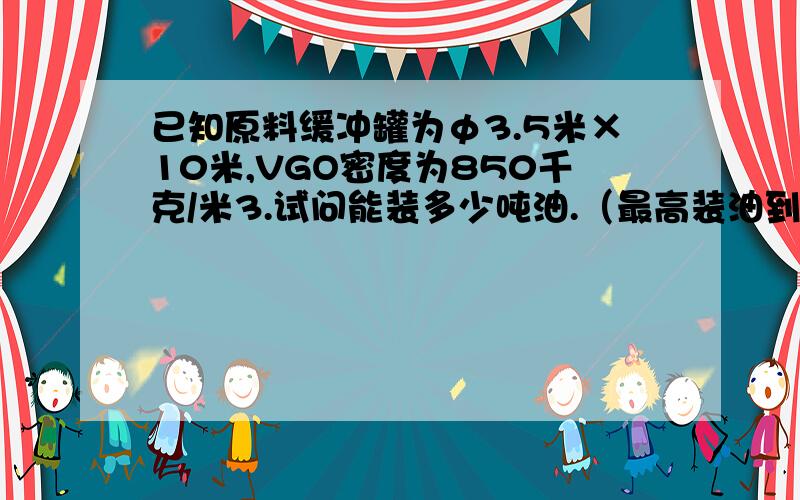 已知原料缓冲罐为φ3.5米×10米,VGO密度为850千克/米3.试问能装多少吨油.（最高装油到80%）